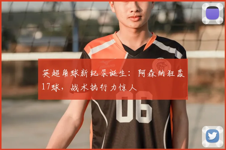 英超角球新纪录诞生:阿森纳狂轰17球,战术执行力惊人