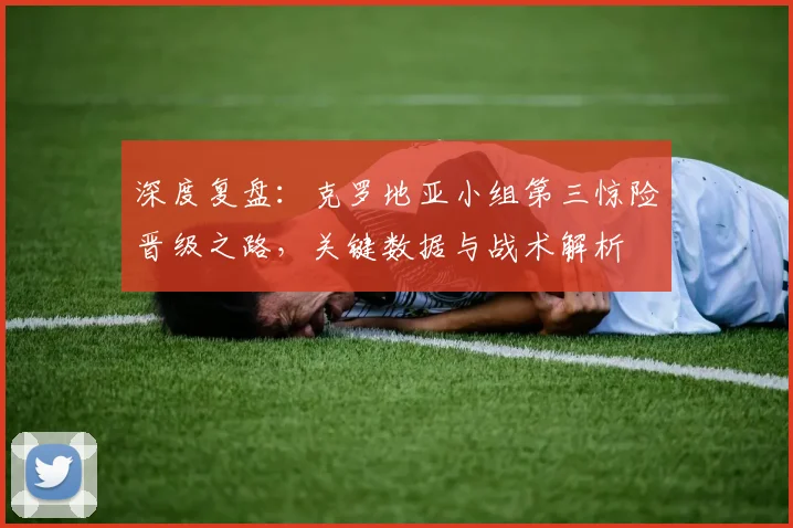 深度复盘：克罗地亚小组第三惊险晋级之路，关键数据与战术解析