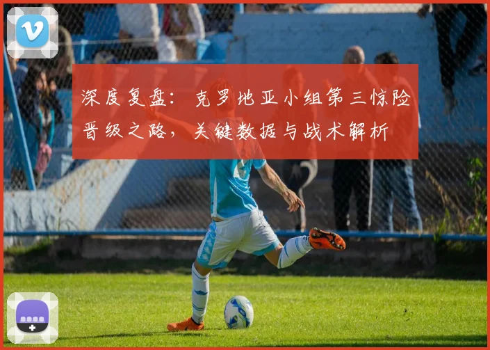 深度复盘：克罗地亚小组第三惊险晋级之路，关键数据与战术解析