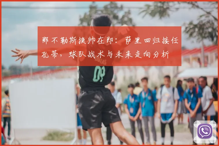 那不勒斯换帅在即:萨里回归接任孔蒂,球队战术与未来走向分析