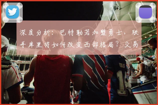 深度分析：巴特勒若加盟勇士，联手库里将如何改变西部格局？交易筹码与体系融合探讨