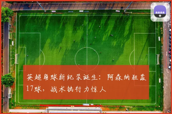 英超角球新纪录诞生：阿森纳狂轰17球，战术执行力惊人